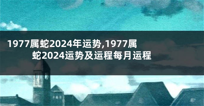 1977属蛇2024年运势,1977属蛇2024运势及运程每月运程