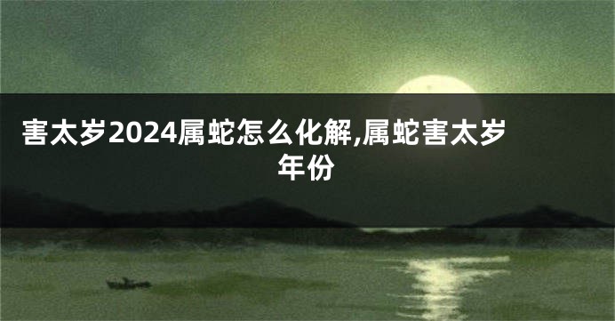 害太岁2024属蛇怎么化解,属蛇害太岁年份