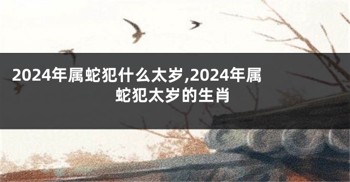 2024年属蛇犯什么太岁,2024年属蛇犯太岁的生肖