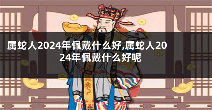 属蛇人2024年佩戴什么好,属蛇人2024年佩戴什么好呢