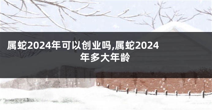 属蛇2024年可以创业吗,属蛇2024年多大年龄