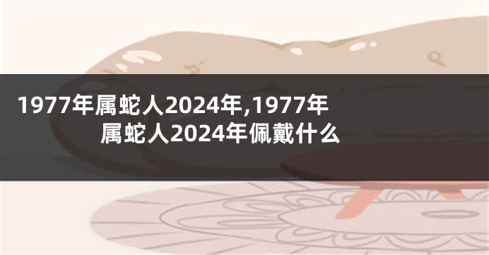 1977年属蛇人2024年,1977年属蛇人2024年佩戴什么