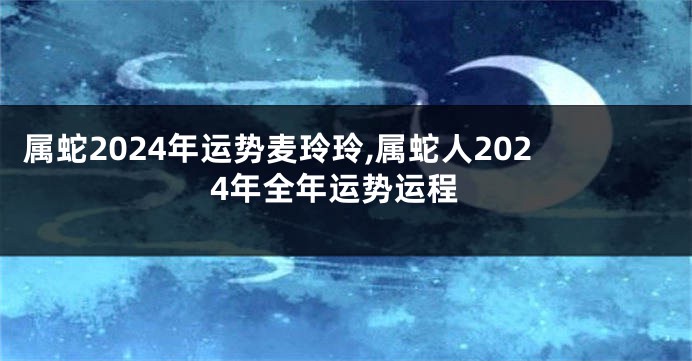 属蛇2024年运势麦玲玲,属蛇人2024年全年运势运程