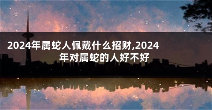 2024年属蛇人佩戴什么招财,2024年对属蛇的人好不好