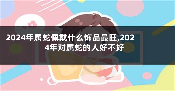 2024年属蛇佩戴什么饰品最旺,2024年对属蛇的人好不好