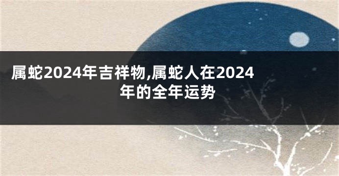 属蛇2024年吉祥物,属蛇人在2024年的全年运势