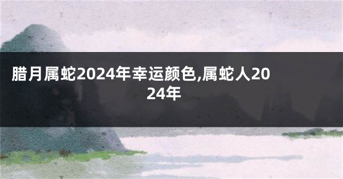 腊月属蛇2024年幸运颜色,属蛇人2024年