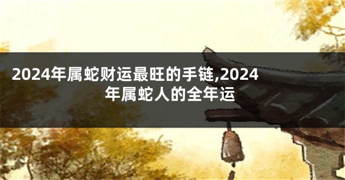 2024年属蛇财运最旺的手链,2024年属蛇人的全年运