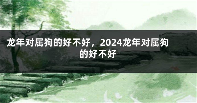 龙年对属狗的好不好，2024龙年对属狗的好不好