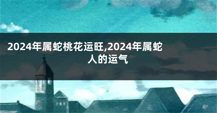 2024年属蛇桃花运旺,2024年属蛇人的运气