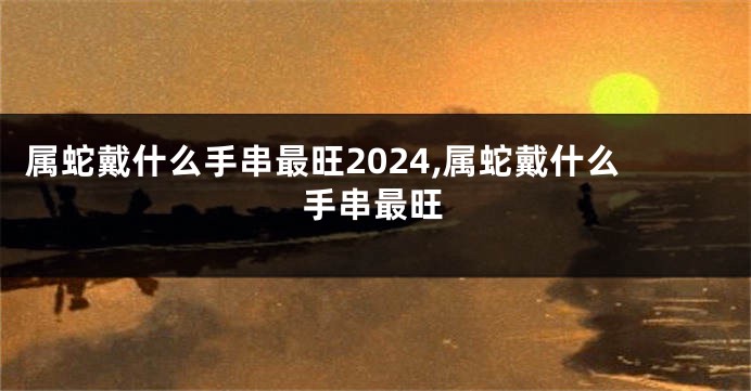 属蛇戴什么手串最旺2024,属蛇戴什么手串最旺