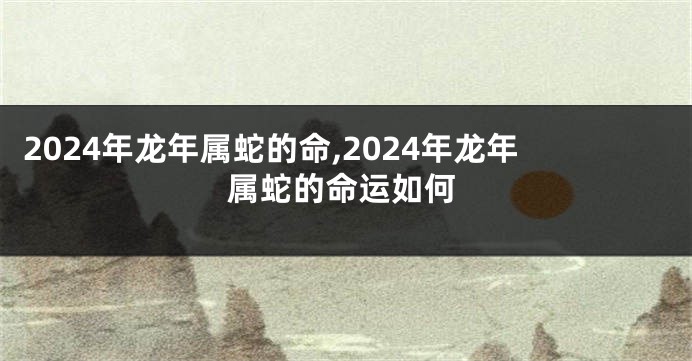 2024年龙年属蛇的命,2024年龙年属蛇的命运如何