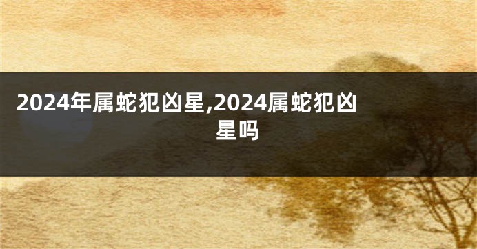 2024年属蛇犯凶星,2024属蛇犯凶星吗