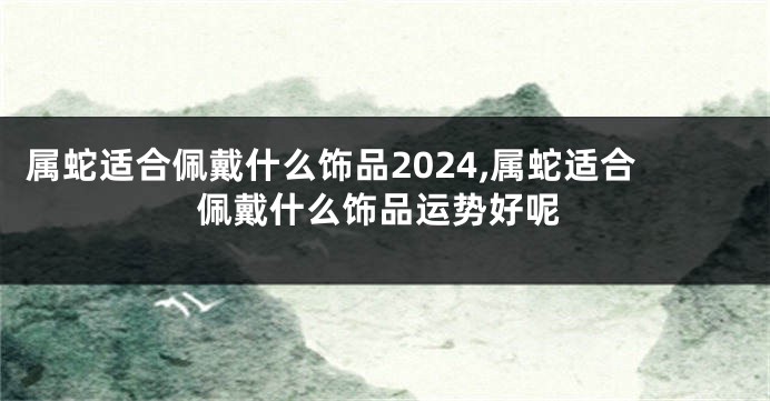 属蛇适合佩戴什么饰品2024,属蛇适合佩戴什么饰品运势好呢