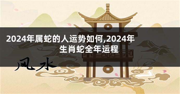 2024年属蛇的人运势如何,2024年生肖蛇全年运程