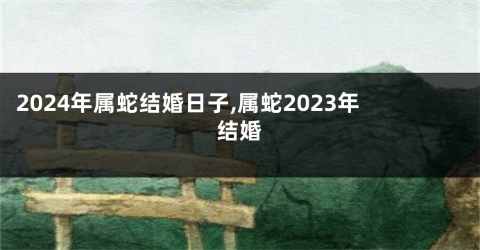 2024年属蛇结婚日子,属蛇2023年结婚