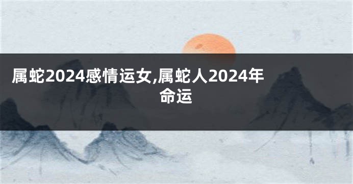 属蛇2024感情运女,属蛇人2024年命运