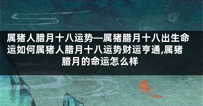 属猪人腊月十八运势—属猪腊月十八出生命运如何属猪人腊月十八运势财运亨通,属猪腊月的命运怎么样