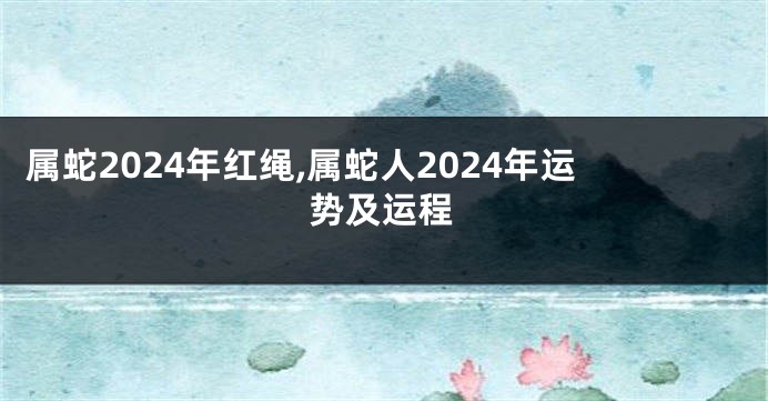 属蛇2024年红绳,属蛇人2024年运势及运程