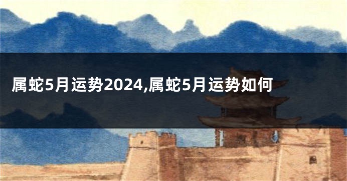 属蛇5月运势2024,属蛇5月运势如何