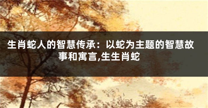 生肖蛇人的智慧传承：以蛇为主题的智慧故事和寓言,生生肖蛇