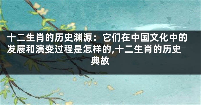 十二生肖的历史渊源：它们在中国文化中的发展和演变过程是怎样的,十二生肖的历史典故