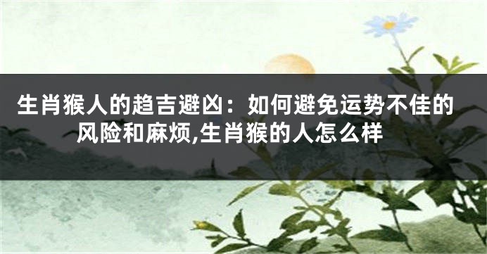 生肖猴人的趋吉避凶：如何避免运势不佳的风险和麻烦,生肖猴的人怎么样