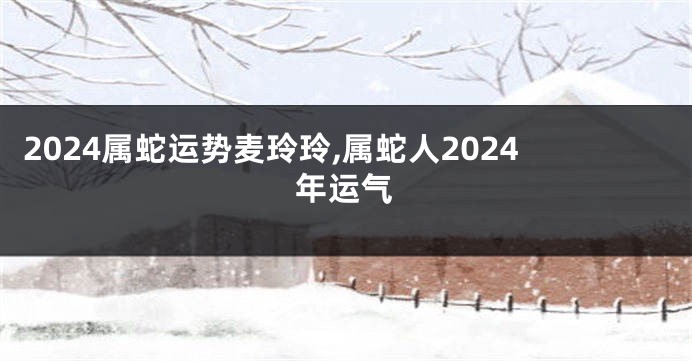 2024属蛇运势麦玲玲,属蛇人2024年运气