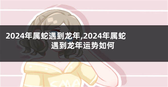 2024年属蛇遇到龙年,2024年属蛇遇到龙年运势如何