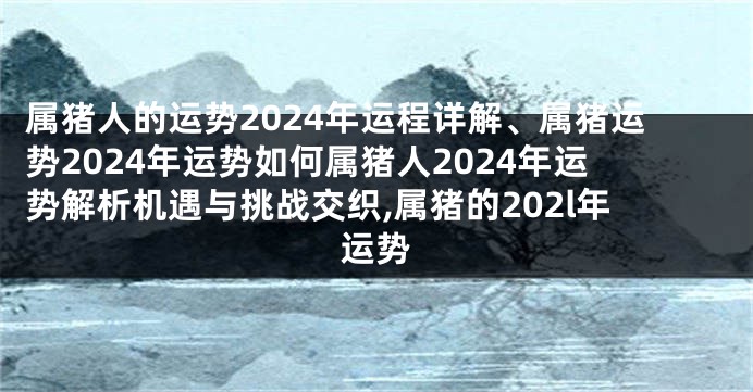 属猪人的运势2024年运程详解、属猪运势2024年运势如何属猪人2024年运势解析机遇与挑战交织,属猪的202l年运势