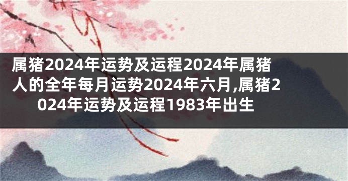 属猪2024年运势及运程2024年属猪人的全年每月运势2024年六月,属猪2024年运势及运程1983年出生