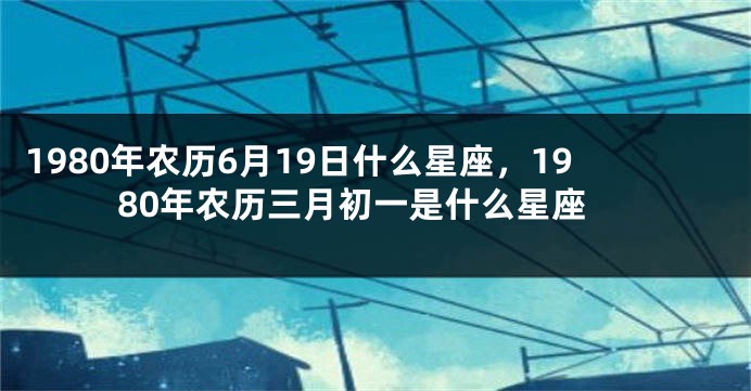 1980年农历6月19日什么星座，1980年农历三月初一是什么星座