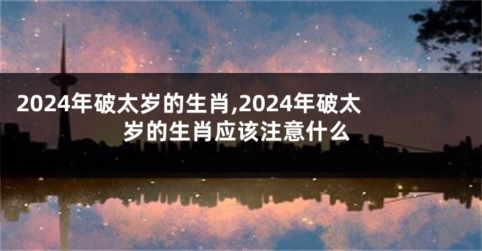 2024年破太岁的生肖,2024年破太岁的生肖应该注意什么