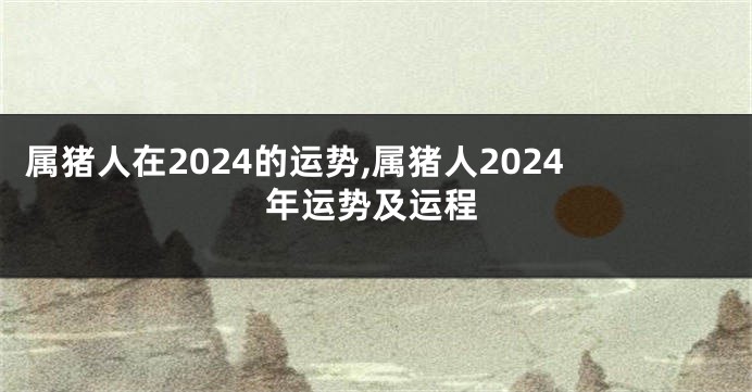 属猪人在2024的运势,属猪人2024年运势及运程