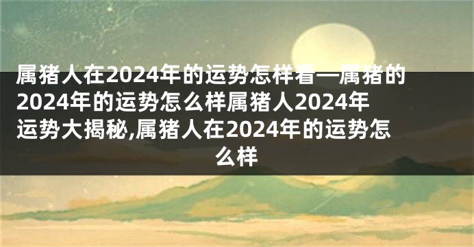 属猪人在2024年的运势怎样看—属猪的2024年的运势怎么样属猪人2024年运势大揭秘,属猪人在2024年的运势怎么样