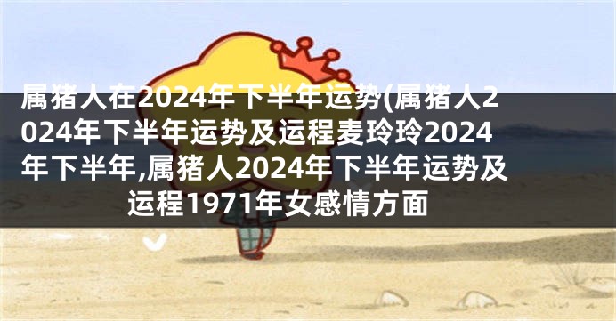 属猪人在2024年下半年运势(属猪人2024年下半年运势及运程麦玲玲2024年下半年,属猪人2024年下半年运势及运程1971年女感情方面