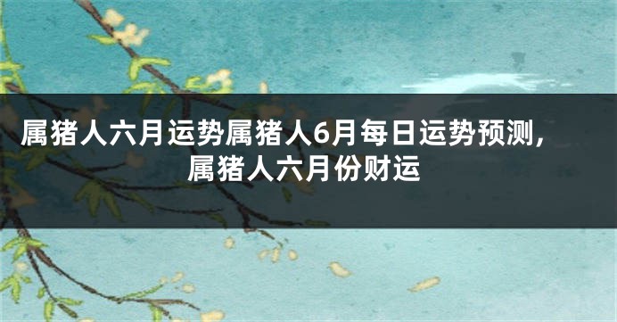 属猪人六月运势属猪人6月每日运势预测,属猪人六月份财运