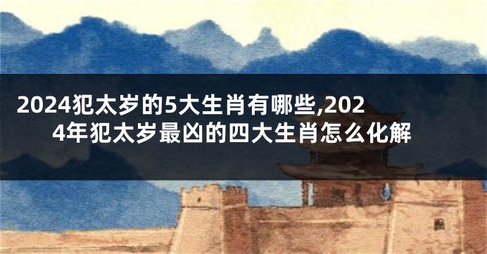 2024犯太岁的5大生肖有哪些,2024年犯太岁最凶的四大生肖怎么化解