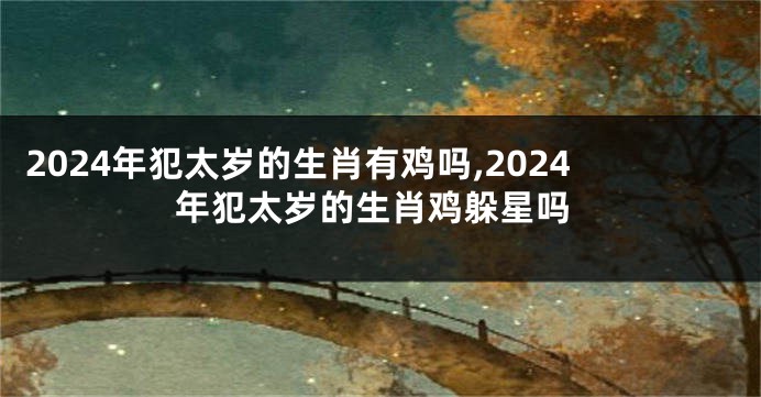 2024年犯太岁的生肖有鸡吗,2024年犯太岁的生肖鸡躲星吗