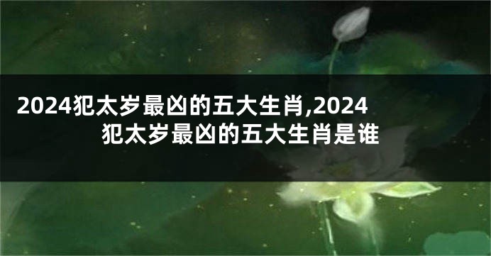 2024犯太岁最凶的五大生肖,2024犯太岁最凶的五大生肖是谁