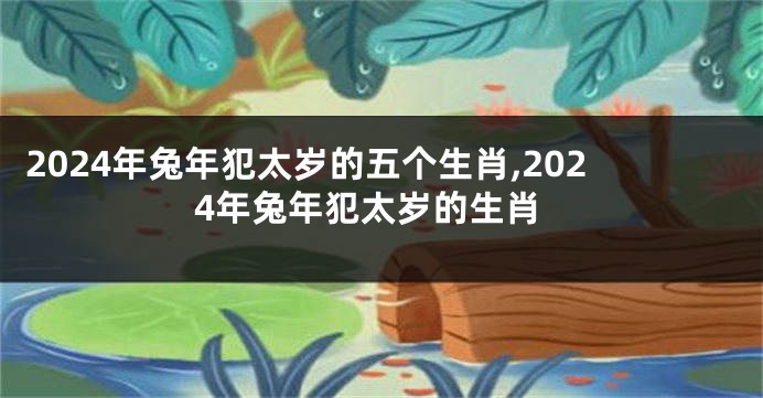 2024年兔年犯太岁的五个生肖,2024年兔年犯太岁的生肖