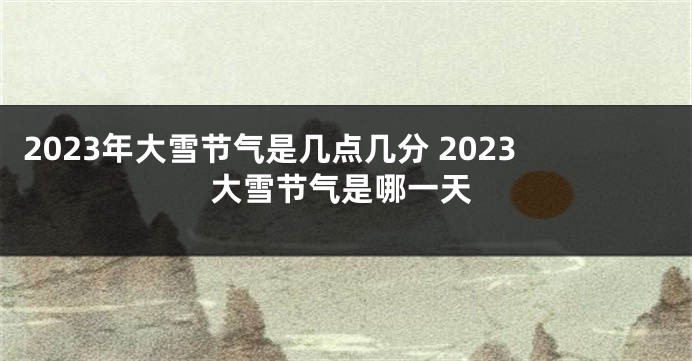 2023年大雪节气是几点几分 2023大雪节气是哪一天