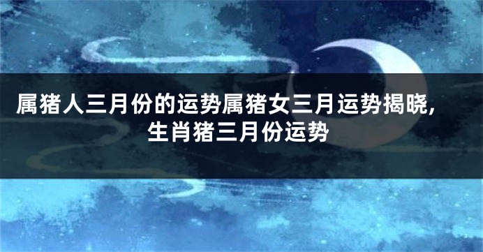 属猪人三月份的运势属猪女三月运势揭晓,生肖猪三月份运势