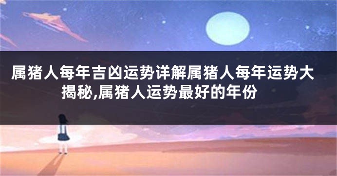 属猪人每年吉凶运势详解属猪人每年运势大揭秘,属猪人运势最好的年份