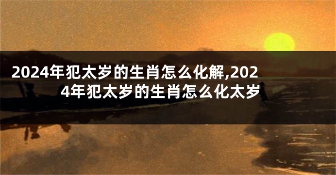 2024年犯太岁的生肖怎么化解,2024年犯太岁的生肖怎么化太岁