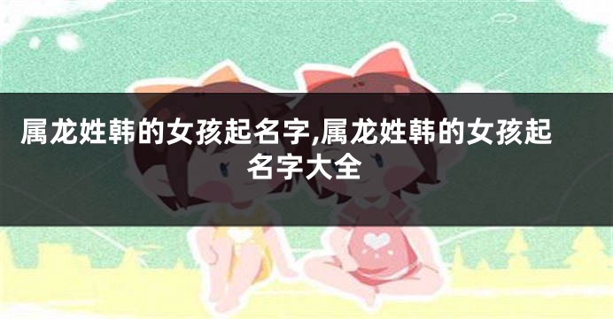 属龙姓韩的女孩起名字,属龙姓韩的女孩起名字大全