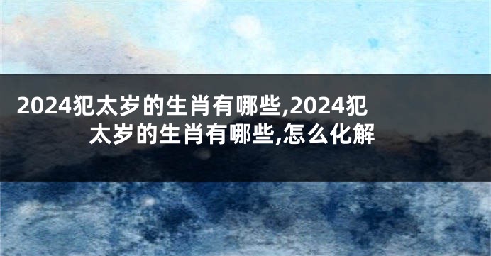 2024犯太岁的生肖有哪些,2024犯太岁的生肖有哪些,怎么化解