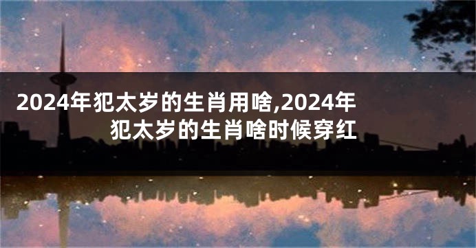 2024年犯太岁的生肖用啥,2024年犯太岁的生肖啥时候穿红