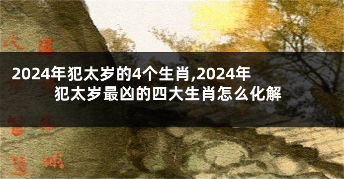 2024年犯太岁的4个生肖,2024年犯太岁最凶的四大生肖怎么化解