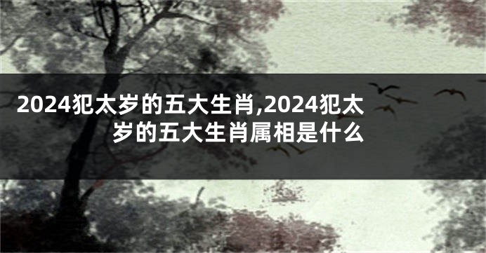 2024犯太岁的五大生肖,2024犯太岁的五大生肖属相是什么